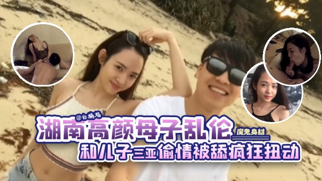 湖南高颜值母子乱伦-魔鬼身材后妈和大屌儿子在三亚偷情，骚妈主动深喉口爆疯狂扭动上位骑乘